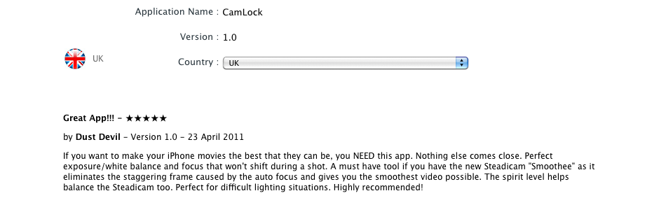 Great App!!! - 5 stars by Dust Devil - Version 1.0 - 23 April 2011
                <br/>
        If you want to make your iPhone movies the best that they can be, you NEED this app. Nothing else comes close. Perfect exposure/white balance and focus that won't shift during a shot. A must have tool if you have the new Steadicam 'Smoothee' as it eliminates the staggering frame caused by the auto focus and gives you the smoothest video possible. The spirit level helps balance the Steadicam too. Perfect for difficult lighting situations. Highly recommended!